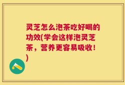 灵芝怎么泡茶吃好喝的功效(学会这样泡灵芝茶，营养更容易吸收！)