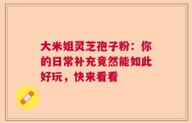大米姐灵芝孢子粉：你的日常补充竟然能如此好玩，快来看看