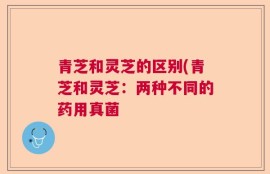 青芝和灵芝的区别(青芝和灵芝：两种不同的药用真菌