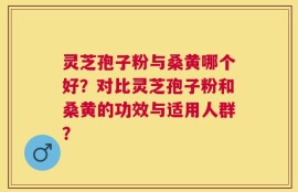 灵芝孢子粉与桑黄哪个好？对比灵芝孢子粉和桑黄的功效与适用人群？