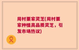 周村栗家灵芝(周村栗家种植高品质灵芝，引发市场热议)
