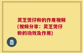 灵芝煲仔粉的作用视频(视频分享：灵芝煲仔粉的功效及作用)
