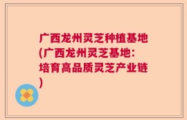 广西龙州灵芝种植基地(广西龙州灵芝基地：培育高品质灵芝产业链)