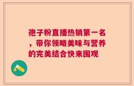 孢子粉直播热销第一名，带你领略美味与营养的完美结合快来围观