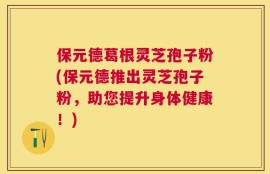保元德葛根灵芝孢子粉(保元德推出灵芝孢子粉，助您提升身体健康！)