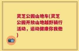 灵芝公园山地车(灵芝公园开放山地越野骑行活动，运动健康你我他)