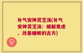 补气安神灵芝汤(补气安神灵芝汤：缓解焦虑、改善睡眠的古方)