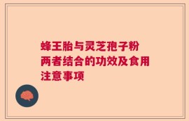 蜂王胎与灵芝孢子粉 两者结合的功效及食用注意事项