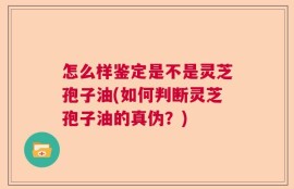 怎么样鉴定是不是灵芝孢子油(如何判断灵芝孢子油的真伪？)