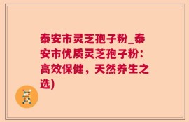 泰安市灵芝孢子粉_泰安市优质灵芝孢子粉：高效保健，天然养生之选)