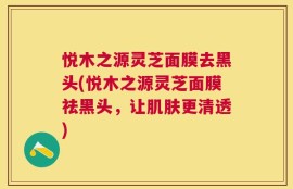 悦木之源灵芝面膜去黑头(悦木之源灵芝面膜祛黑头，让肌肤更清透)