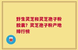 野生灵芝和灵芝孢子粉胶囊？灵芝孢子粉产地排行榜