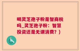 喝灵芝孢子粉是智商税吗_灵芝孢子粉：智慧投资还是无谓消费？)