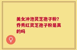 美女冲泡灵芝孢子粉？乔秀红灵芝孢子粉是真的吗