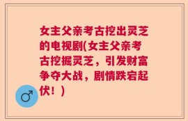 女主父亲考古挖出灵芝的电视剧(女主父亲考古挖掘灵芝，引发财富争夺大战，剧情跌宕起伏！)