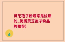 灵芝孢子粉哪家是优质的_优质灵芝孢子粉品牌推荐)