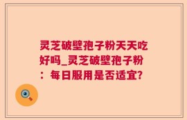 灵芝破壁孢子粉天天吃好吗_灵芝破壁孢子粉：每日服用是否适宜？