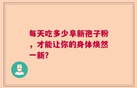 每天吃多少阜新孢子粉，才能让你的身体焕然一新？
