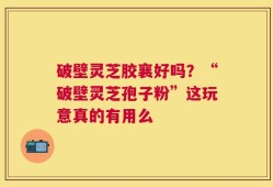 破壁灵芝胶襄好吗？“破壁灵芝孢子粉”这玩意真的有用么