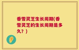 香雪灵芝生长周期(香雪灵芝的生长周期是多久？)
