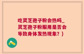 吃灵芝孢子粉会热吗_灵芝孢子粉服用是否会导致身体发热现象？)