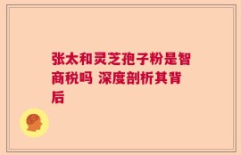 张太和灵芝孢子粉是智商税吗 深度剖析其背后