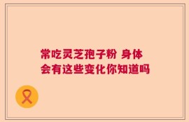 常吃灵芝孢子粉 身体会有这些变化你知道吗