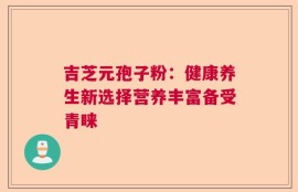 吉芝元孢子粉：健康养生新选择营养丰富备受青睐