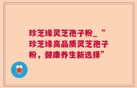 珍芝缘灵芝孢子粉_“珍芝缘高品质灵芝孢子粉，健康养生新选择”