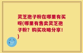 灵芝孢子粉在哪里有买呀(哪里有售卖灵芝孢子粉？购买攻略分享！)