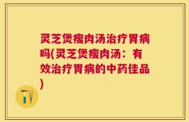 灵芝煲瘦肉汤治疗胃病吗(灵芝煲瘦肉汤：有效治疗胃病的中药佳品)