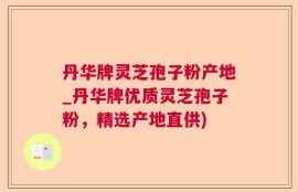 丹华牌灵芝孢子粉产地_丹华牌优质灵芝孢子粉，精选产地直供)