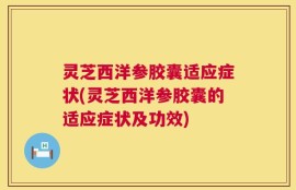 灵芝西洋参胶囊适应症状(灵芝西洋参胶囊的适应症状及功效)