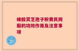 蜂胶灵芝孢子粉黄芪同服的功效作用及注意事项