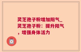 灵芝孢子粉增加阳气_灵芝孢子粉：提升阳气，增强身体活力