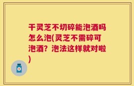 干灵芝不切碎能泡酒吗怎么泡(灵芝不需碎可泡酒？泡法这样就对啦)
