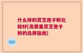 什么样的灵芝孢子粉比较好(高质量灵芝孢子粉的选择指南)