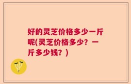 好的灵芝价格多少一斤呢(灵芝价格多少？一斤多少钱？)