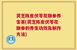 灵芝陈皮伏苓花旗参养生茶(灵芝陈皮伏苓花旗参的养生功效及制作方法)