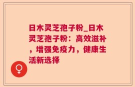 日木灵芝孢子粉_日木灵芝孢子粉：高效滋补，增强免疫力，健康生活新选择