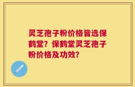 灵芝孢子粉价格皆选保鹤堂？保鹤堂灵芝孢子粉价格及功效？