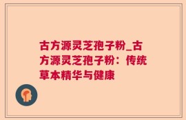 古方源灵芝孢子粉_古方源灵芝孢子粉：传统草本精华与健康