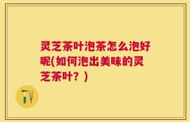 灵芝茶叶泡茶怎么泡好呢(如何泡出美味的灵芝茶叶？)