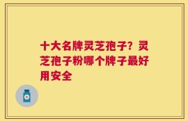 十大名牌灵芝孢子？灵芝孢子粉哪个牌子最好用安全