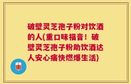 破壁灵芝孢子粉对饮酒的人(重口味福音！破壁灵芝孢子粉助饮酒达人安心痛快燃爆生活)