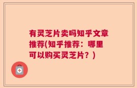 有灵芝片卖吗知乎文章推荐(知乎推荐：哪里可以购买灵芝片？)