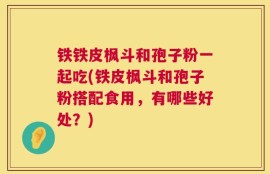 铁铁皮枫斗和孢子粉一起吃(铁皮枫斗和孢子粉搭配食用，有哪些好处？)