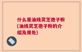 什么是油线灵芝孢子粉(油线灵芝孢子粉的介绍及用处)