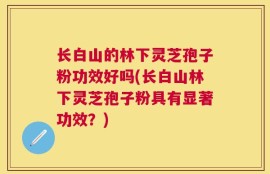 长白山的林下灵芝孢子粉功效好吗(长白山林下灵芝孢子粉具有显著功效？)