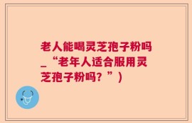 老人能喝灵芝孢子粉吗_“老年人适合服用灵芝孢子粉吗？”)